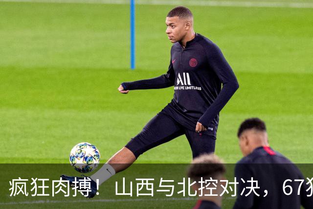 疯狂肉搏！山西与北控对决，67犯规如同打仗！