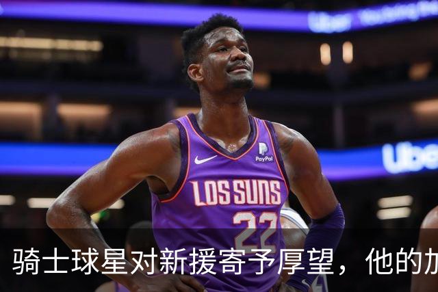 骑士球星对新援寄予厚望，他的加入让球队如虎添翼！